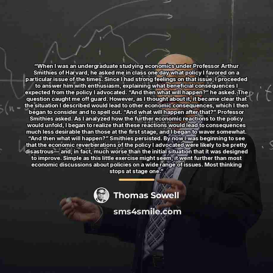 “When I was an undergraduate studying economics under Professor Arthur Smithies of Harvard, he asked me in class one day what policy I favored on a particular issue of the times. Since I had strong feelings on that issue, I proceeded to answer him with enthusiasm, explaining what beneficial…” quote by Thomas Sowell