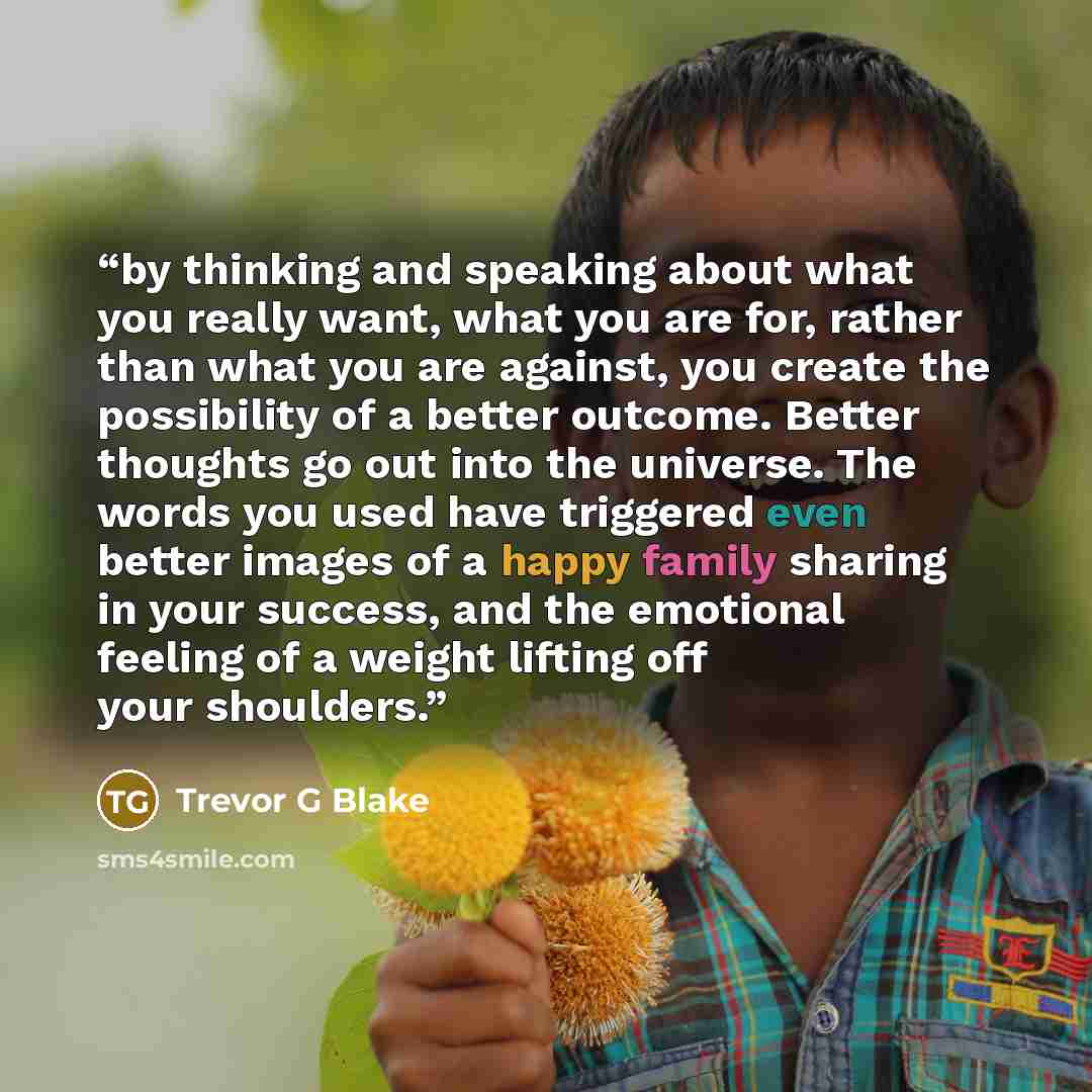 “by thinking and speaking about what you really want, what you are for, rather than what you are against, you create the possibility of a better outcome. Better thoughts go out into the universe. The words you used have triggered even better images of a happy family sharing in your success, and the…” quote by Trevor G Blake