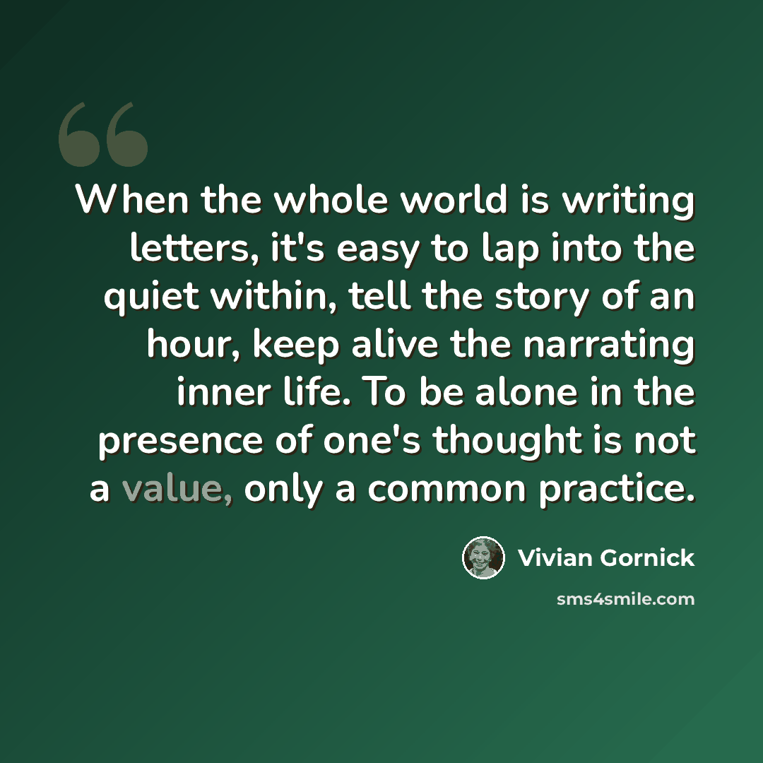 “When the whole world is writing letters, it's easy to lap into the quiet within, tell the story of an hour, keep alive the narrating inner life. To be alone in the presence of one's thought is not a value, only a common practice.” quote by Vivian Gornick