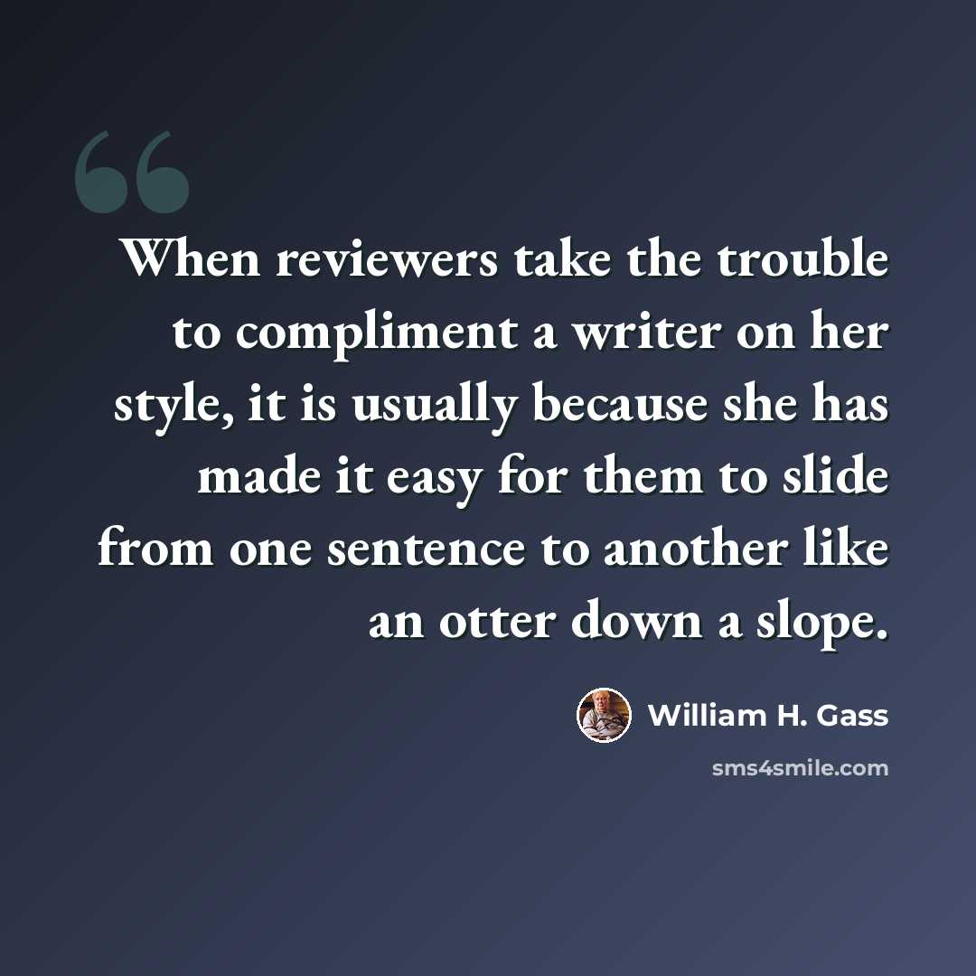 “When reviewers take the trouble to compliment a writer on her style, it is usually because she has made it easy for them to slide from one sentence to another like an otter down a slope.” quote by William H. Gass