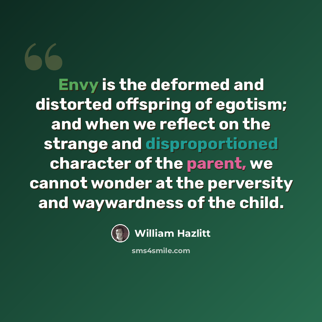 “Envy is the deformed and distorted offspring of egotism; and when we reflect on the strange and disproportioned character of the parent, we cannot wonder at the perversity and waywardness of the child.” quote by William Hazlitt