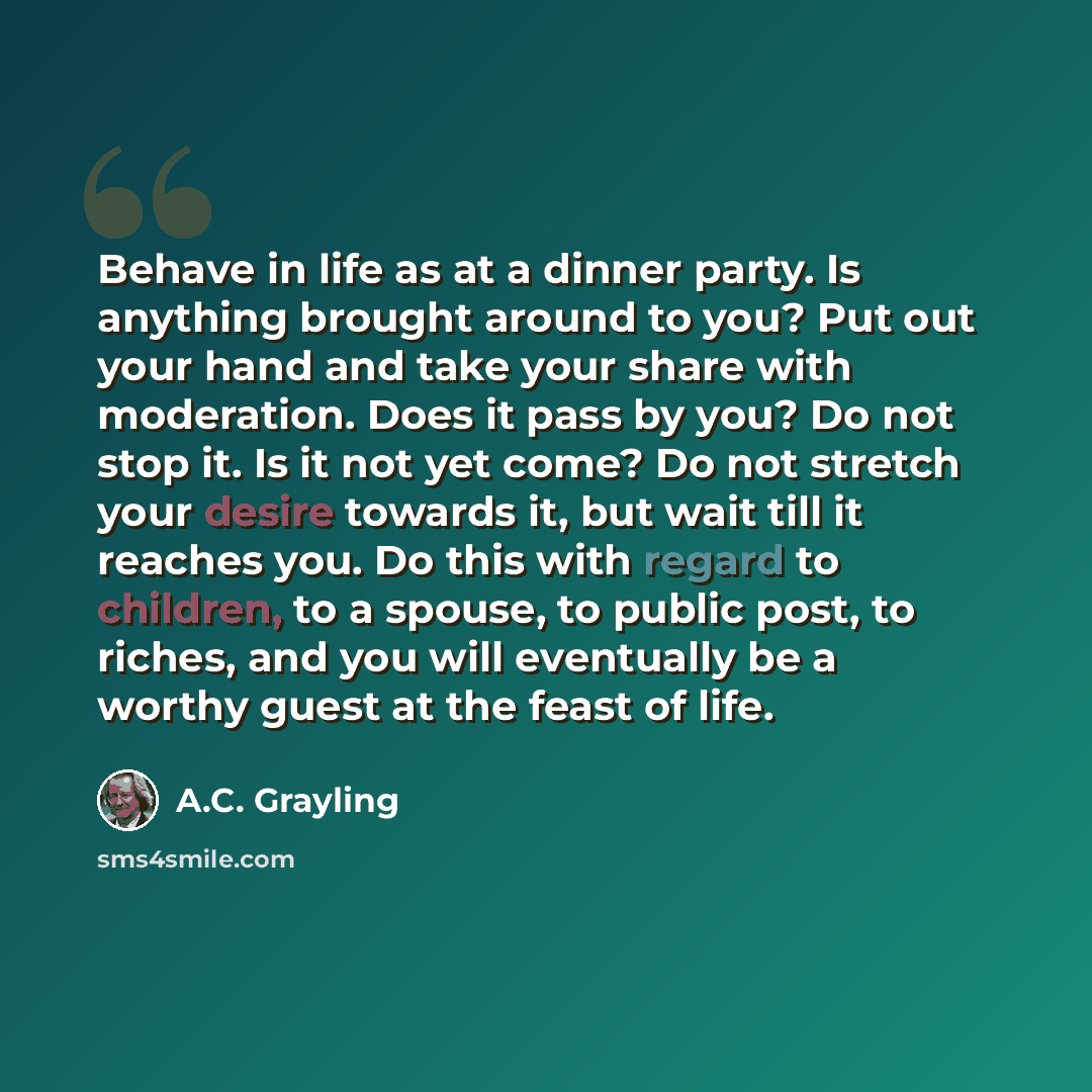 “Behave in life as at a dinner party. Is anything brought around to you? Put out your hand and take your share with moderation. Does it pass by you? Do not stop it. Is it not yet come? Do not stretch your desire towards it, but wait till it reaches you. Do this with regard to children, to a spouse…” quote by A.C. Grayling