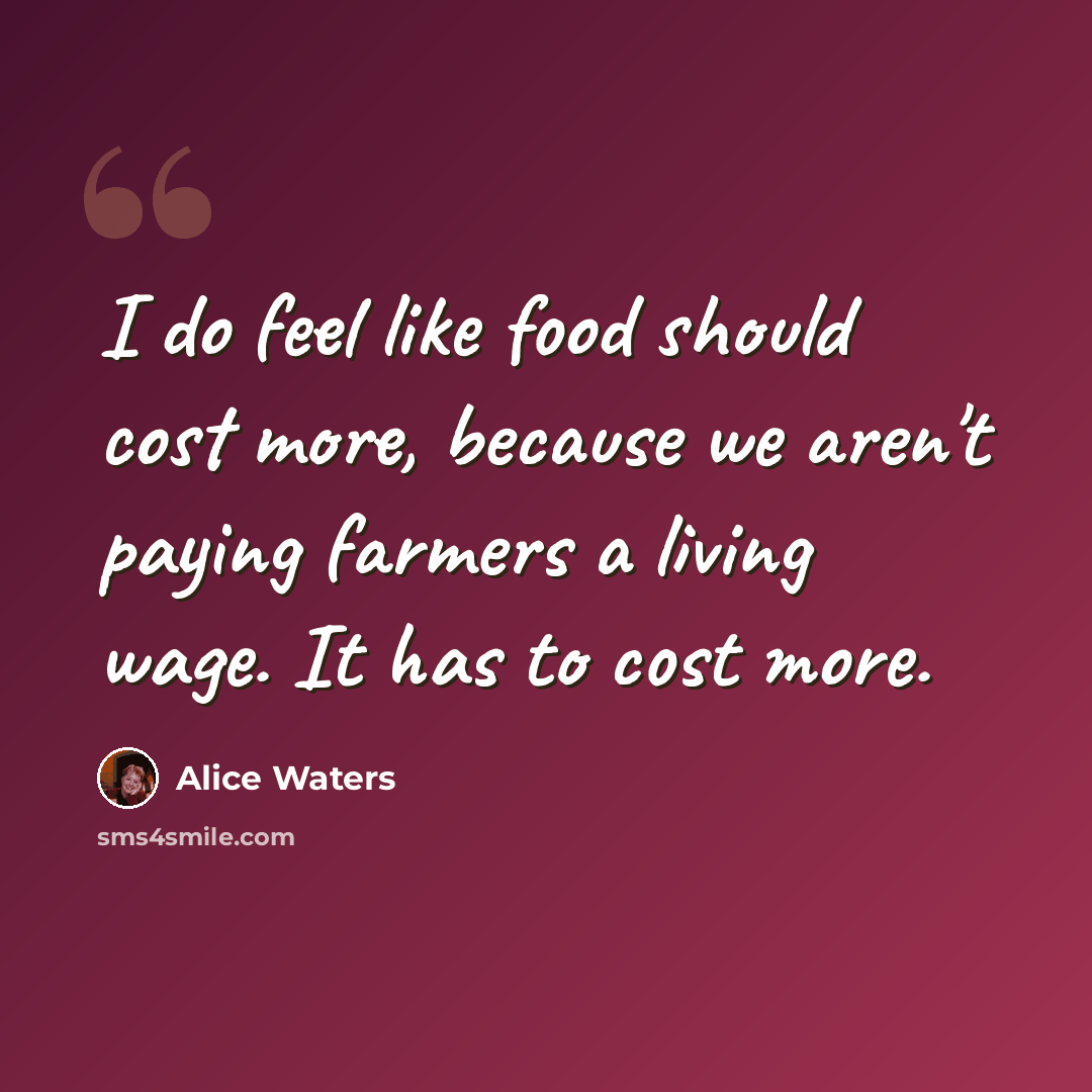 “I do feel like food should cost more, because we aren't paying farmers a living wage. It has to cost more.” quote by Alice Waters
