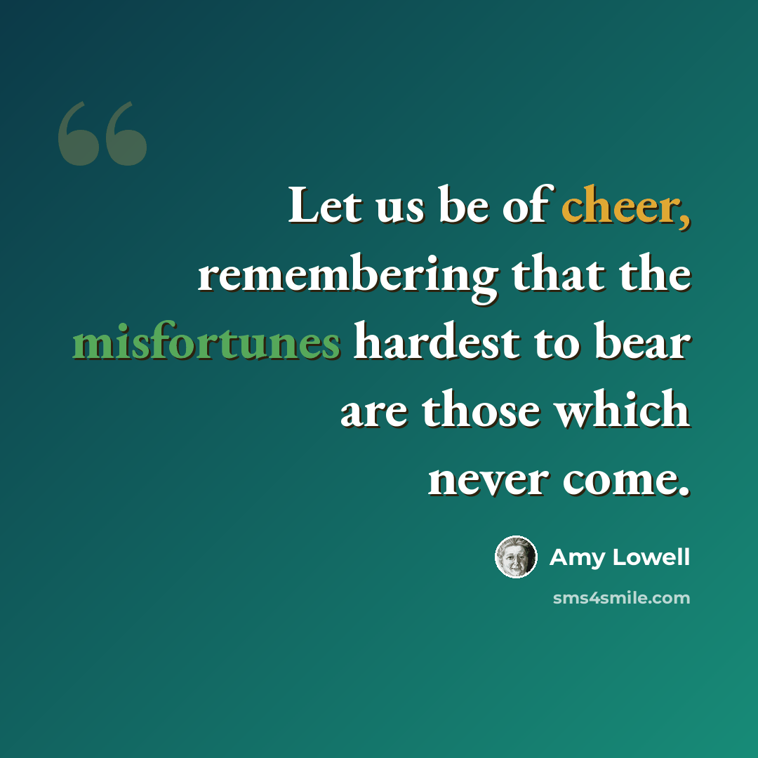 “Let us be of cheer, remembering that the misfortunes hardest to bear are those which never come.” quote by Amy Lowell