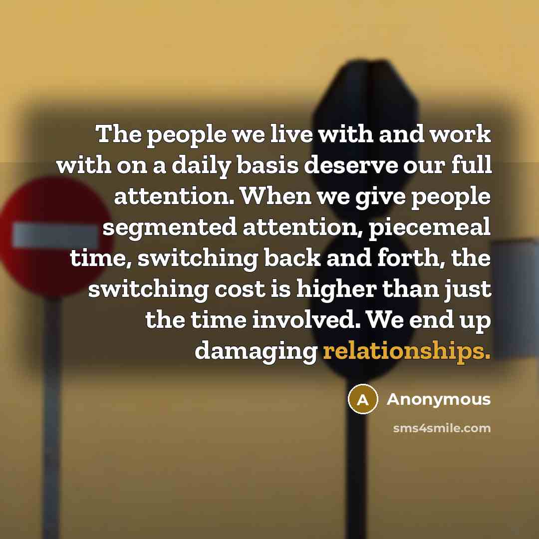 “The people we live with and work with on a daily basis deserve our full attention. When we give people segmented attention, piecemeal time, switching back and forth, the switching cost is higher than just the time involved. We end up damaging relationships.” quote by Anonymous