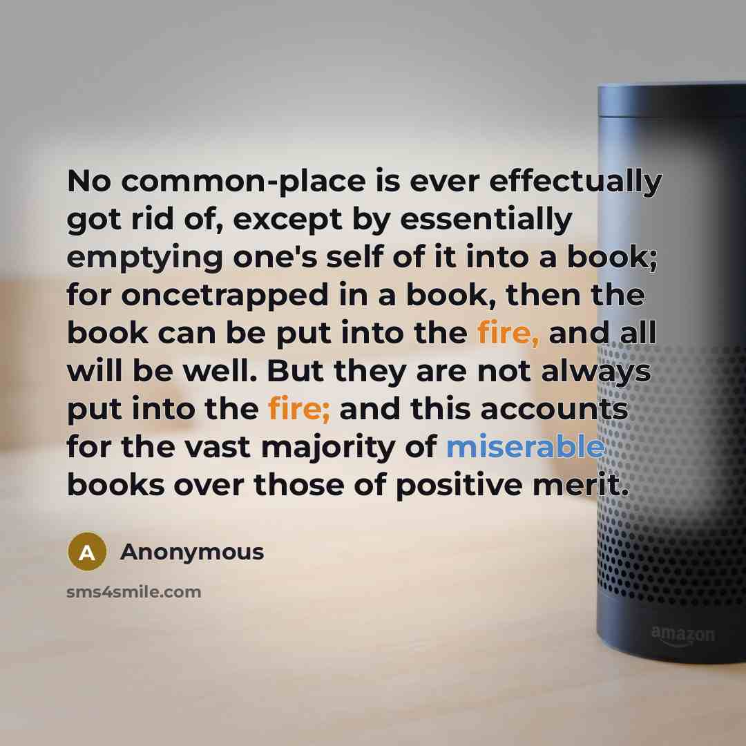 “No common-place is ever effectually got rid of, except by essentially emptying one's self of it into a book; for oncetrapped in a book, then the book can be put into the fire, and all will be well. But they are not always put into the fire; and this accounts for the vast majority of miserable…” quote by Anonymous