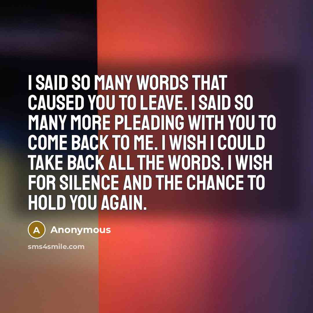 “I said so many words that caused you to leave. I said so many more pleading with you to come back to me. I wish I could take back all the words. I wish for silence and the chance to hold you again.” quote by Anonymous
