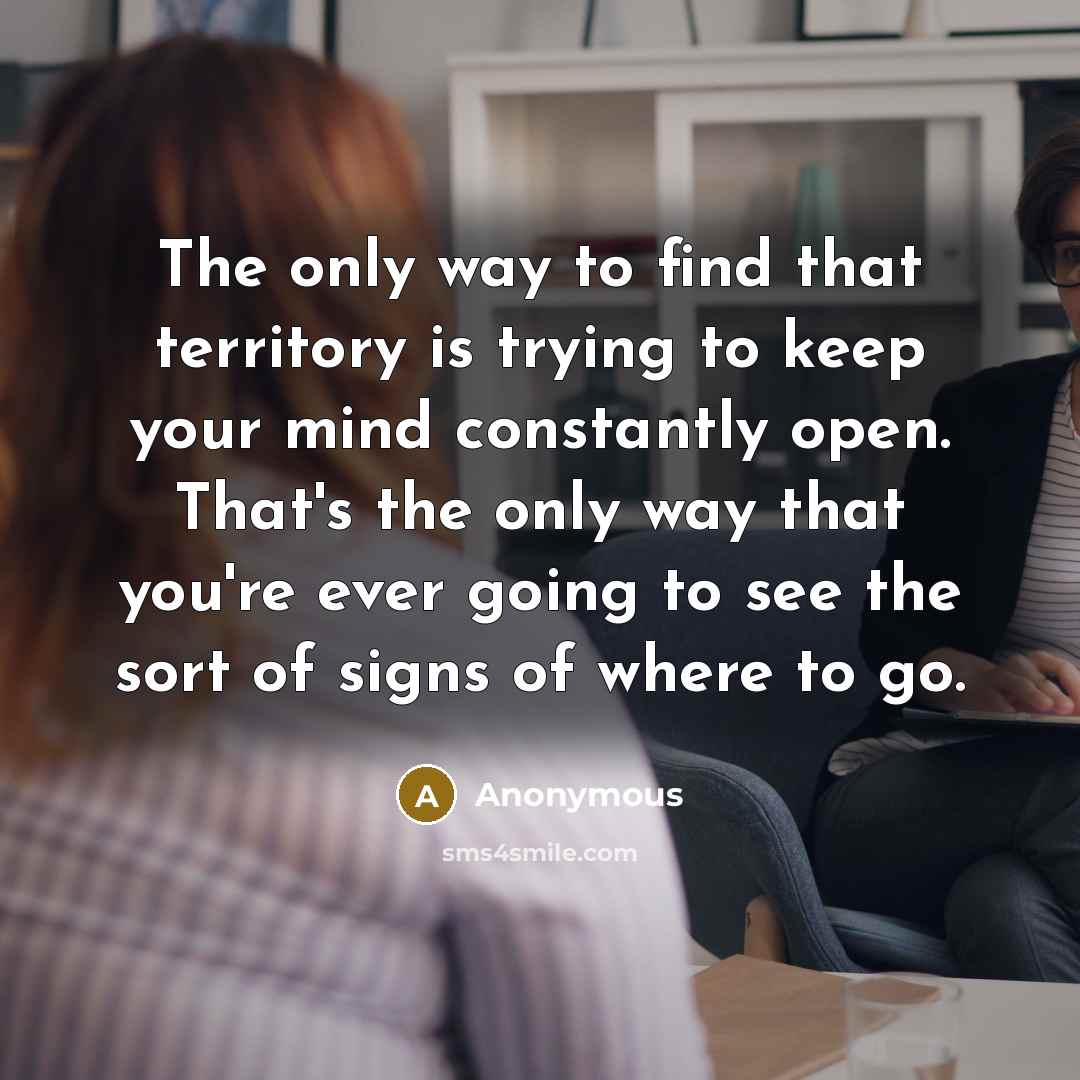 “The only way to find that territory is trying to keep your mind constantly open. That's the only way that you're ever going to see the sort of signs of where to go.” quote by Anonymous