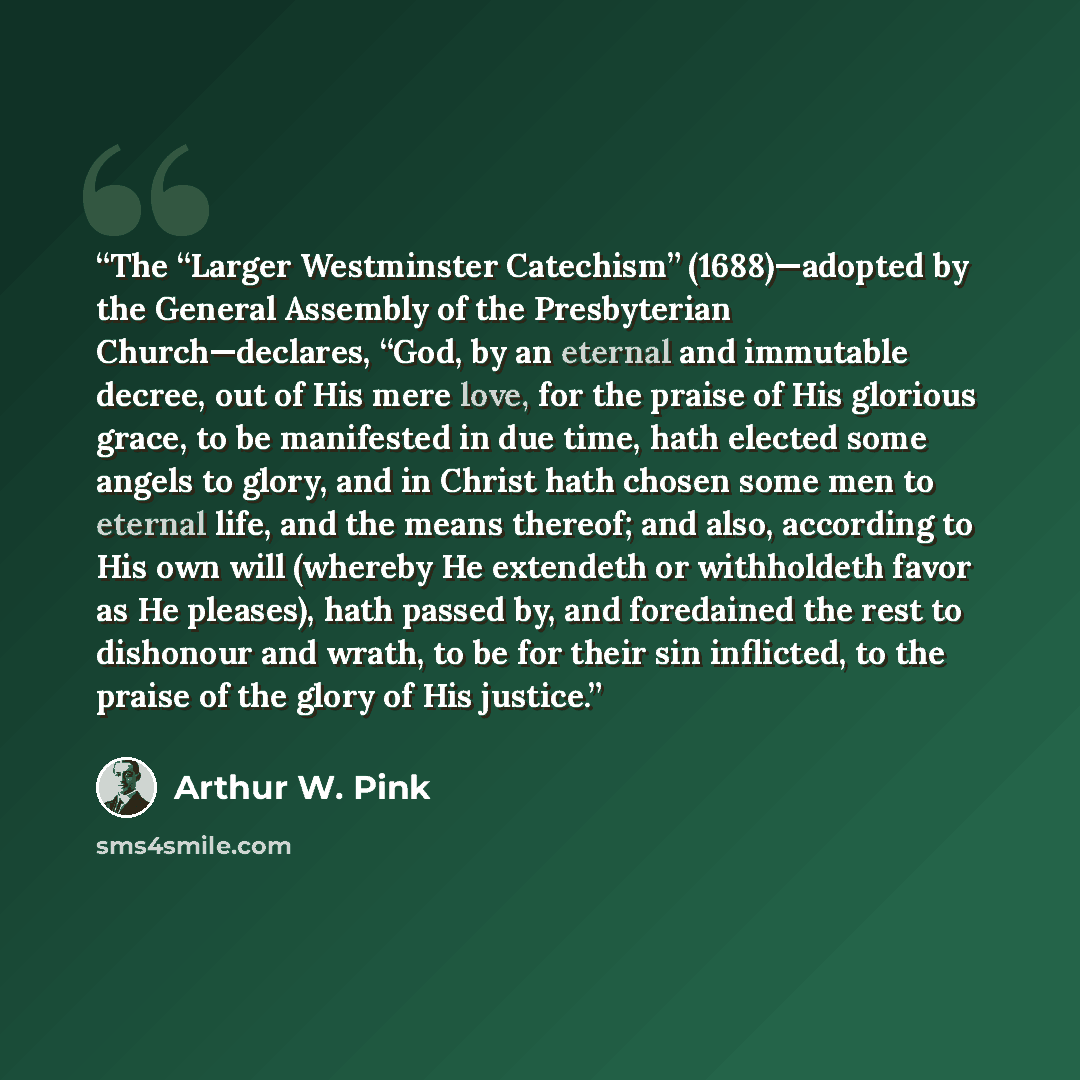 “The “Larger Westminster Catechism” (1688)—adopted by the General Assembly of the Presbyterian Church—declares, “God, by an eternal and immutable decree, out of His mere love, for the praise of His glorious grace, to be manifested in due time, hath elected some angels to glory, and in Christ hath…” quote by Arthur W. Pink