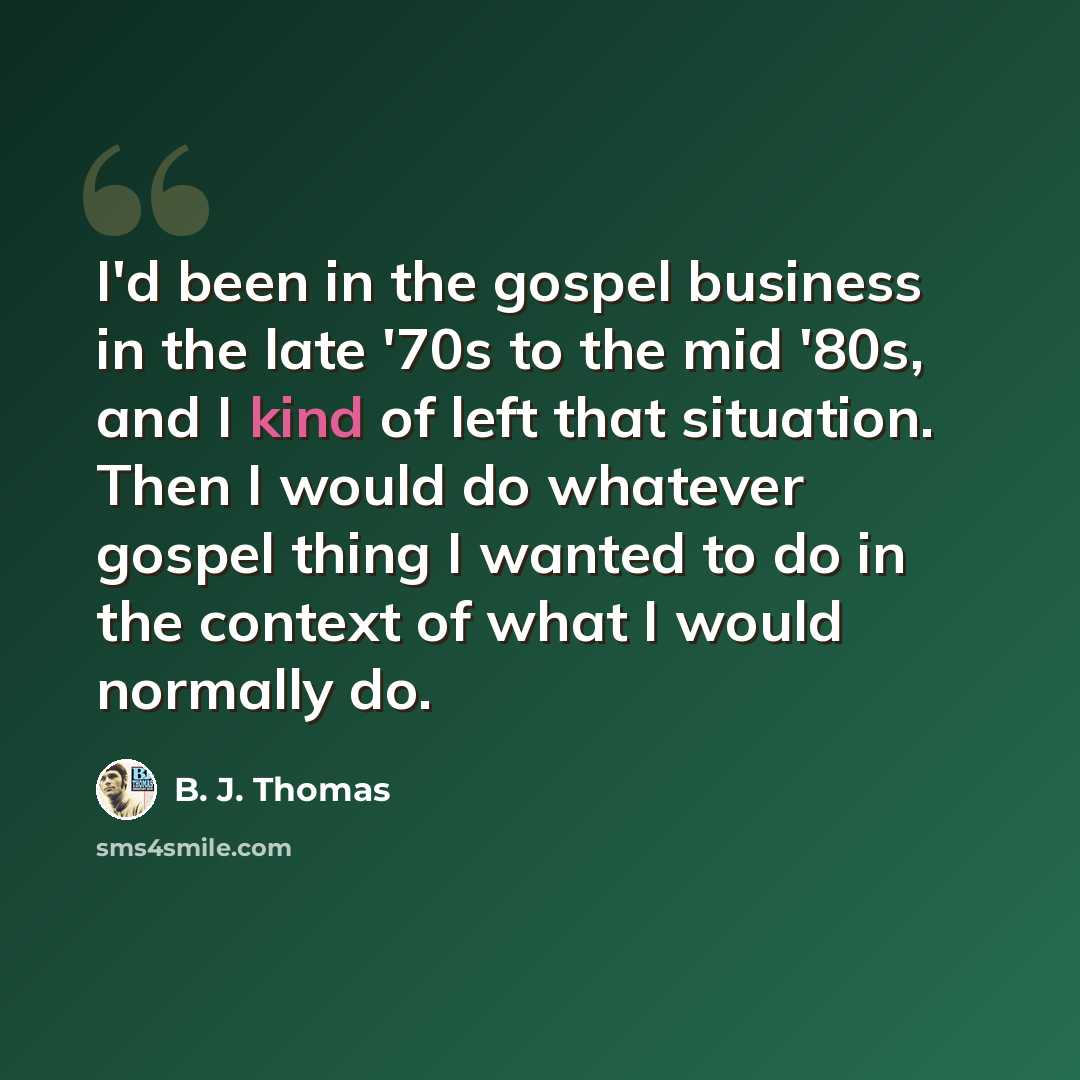 “I'd been in the gospel business in the late '70s to the mid '80s, and I kind of left that situation. Then I would do whatever gospel thing I wanted to do in the context of what I would normally do.” quote by B. J. Thomas