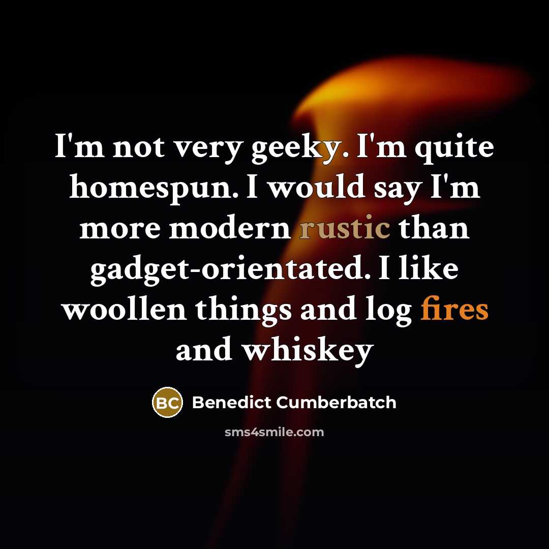 “I'm not very geeky. I'm quite homespun. I would say I'm more modern rustic than gadget-orientated. I like woollen things and log fires and whiskey” quote by Benedict Cumberbatch