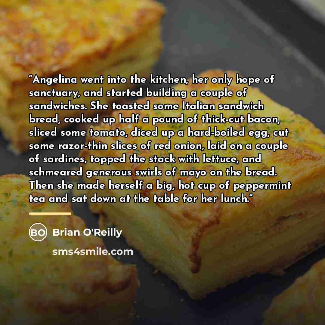 “Angelina went into the kitchen, her only hope of sanctuary, and started building a couple of sandwiches. She toasted some Italian sandwich bread, cooked up half a pound of thick-cut bacon, sliced some tomato, diced up a hard-boiled egg, cut some razor-thin slices of red onion, laid on a couple of…” quote by Brian O'Reilly