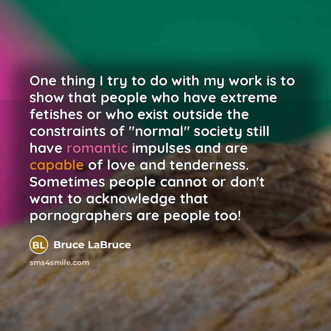 “One thing I try to do with my work is to show that people who have extreme fetishes or who exist outside the constraints of "normal" society still have romantic impulses and are capable of love and tenderness. Sometimes people cannot or don't want to acknowledge that pornographers are people too!” quote by Bruce LaBruce