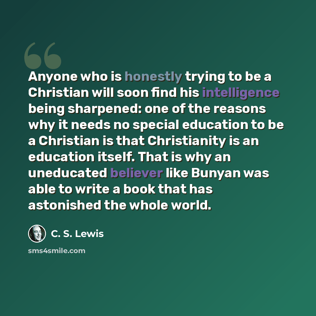 “Anyone who is honestly trying to be a Christian will soon find his intelligence being sharpened: one of the reasons why it needs no special education to be a Christian is that Christianity is an education itself. That is why an uneducated believer like Bunyan was able to write a book that has…” quote by C. S. Lewis