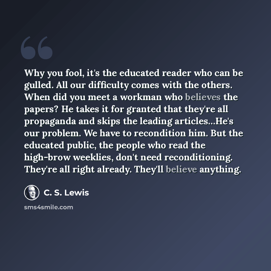 “Why you fool, it's the educated reader who can be gulled. All our difficulty comes with the others. When did you meet a workman who believes the papers? He takes it for granted that they're all propaganda and skips the leading articles…He's our problem. We have to recondition him. But the educated…” quote by C. S. Lewis