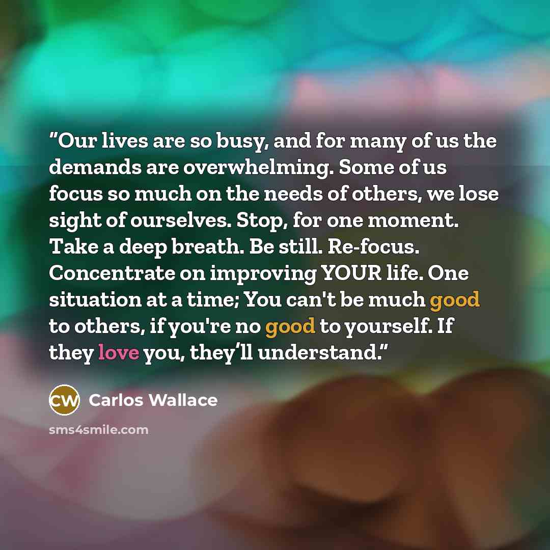 “Our lives are so busy, and for many of us the demands are overwhelming. Some of us focus so much on the needs of others, we lose sight of ourselves. Stop, for one moment. Take a deep breath. Be still. Re-focus. Concentrate on improving YOUR life. One situation at a time; You can't be much good to…” quote by Carlos Wallace