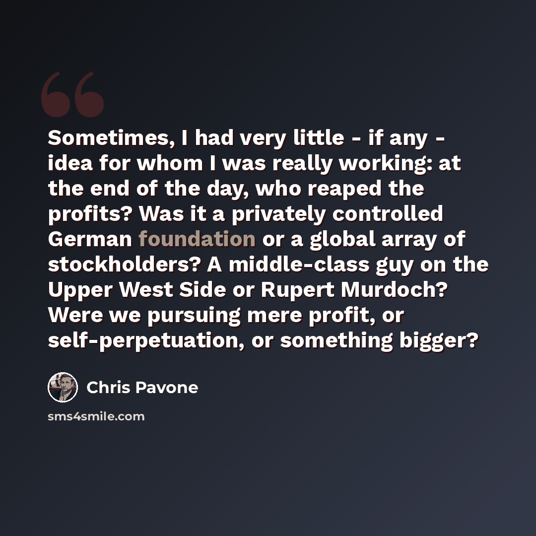 “Sometimes, I had very little - if any - idea for whom I was really working: at the end of the day, who reaped the profits? Was it a privately controlled German foundation or a global array of stockholders? A middle-class guy on the Upper West Side or Rupert Murdoch? Were we pursuing mere profit…” quote by Chris Pavone