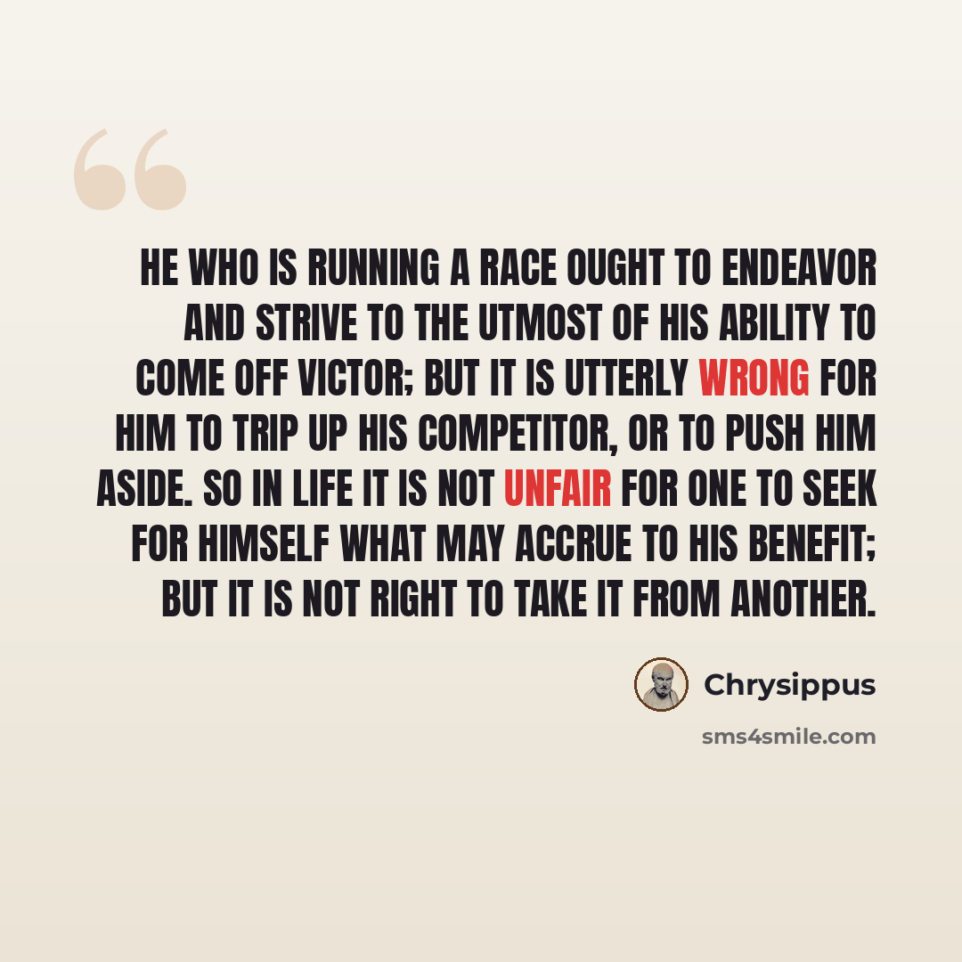 “He who is running a race ought to endeavor and strive to the utmost of his ability to come off victor; but it is utterly wrong for him to trip up his competitor, or to push him aside. So in life it is not unfair for one to seek for himself what may accrue to his benefit; but it is not right to…” quote by Chrysippus