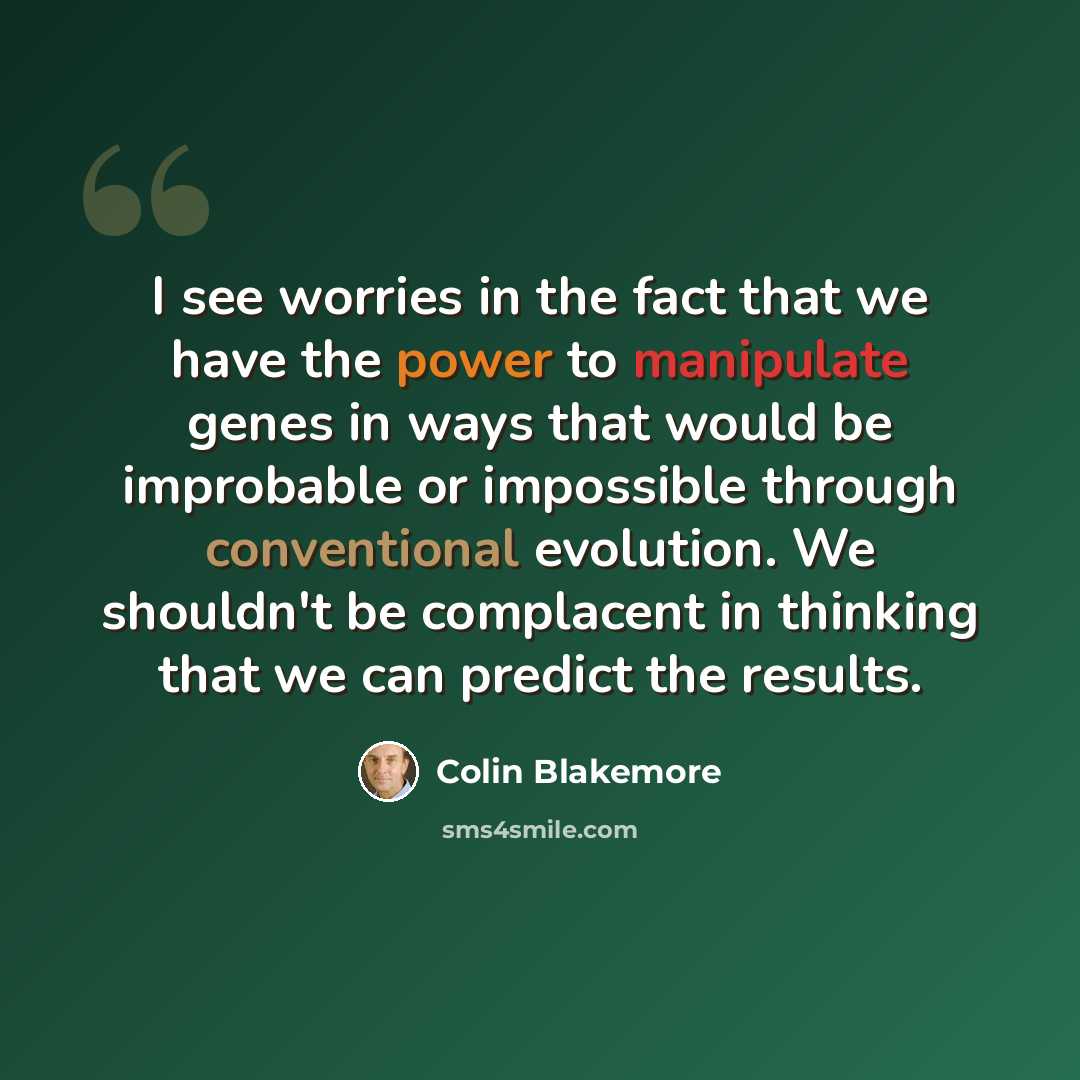 “I see worries in the fact that we have the power to manipulate genes in ways that would be improbable or impossible through conventional evolution. We shouldn't be complacent in thinking that we can predict the results.” quote by Colin Blakemore