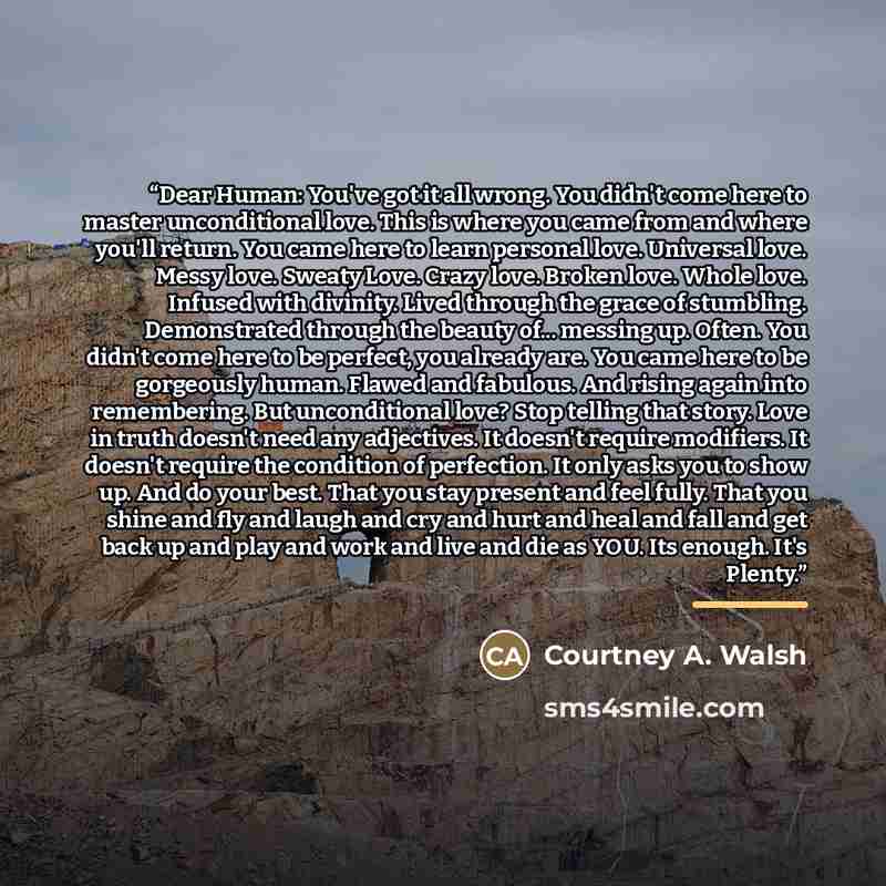 “Dear Human: You've got it all wrong. You didn't come here to master unconditional love. This is where you came from and where you'll return. You came here to learn personal love. Universal love. Messy love. Sweaty Love. Crazy love. Broken love. Whole love. Infused with divinity. Lived through the…” quote by Courtney A. Walsh