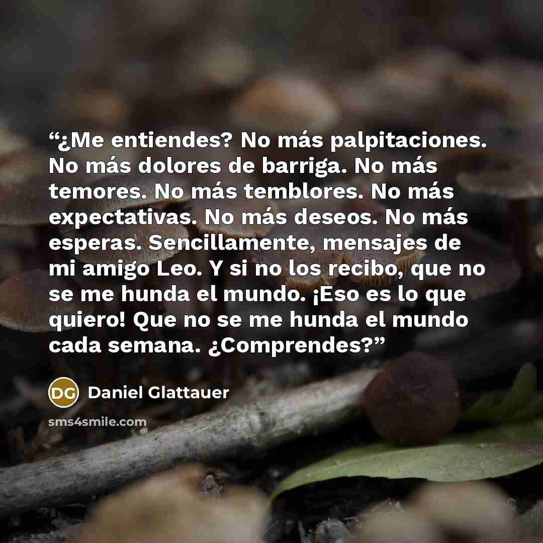 “¿Me entiendes? No más palpitaciones. No más dolores de barriga. No más temores. No más temblores. No más expectativas. No más deseos. No más esperas. Sencillamente, mensajes de mi amigo Leo. Y si no los recibo, que no se me hunda el mundo. ¡Eso es lo que quiero! Que no se me hunda el mundo cada…” quote by Daniel Glattauer