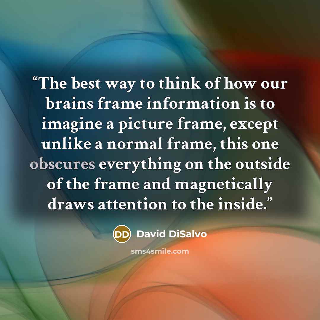 “The best way to think of how our brains frame information is to imagine a picture frame, except unlike a normal frame, this one obscures everything on the outside of the frame and magnetically draws attention to the inside.” quote by David DiSalvo