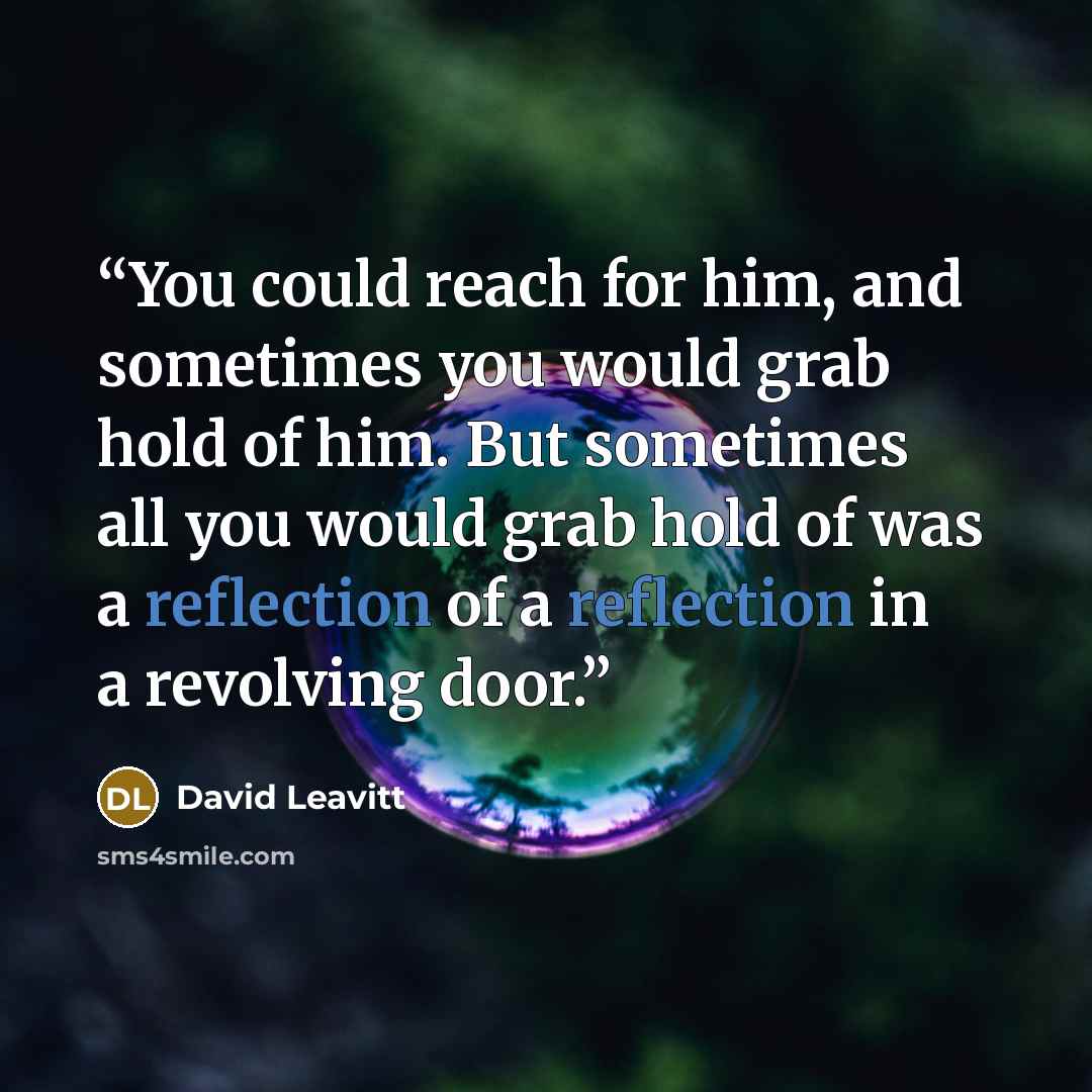 “You could reach for him, and sometimes you would grab hold of him. But sometimes all you would grab hold of was a reflection of a reflection in a revolving door.” quote by David Leavitt