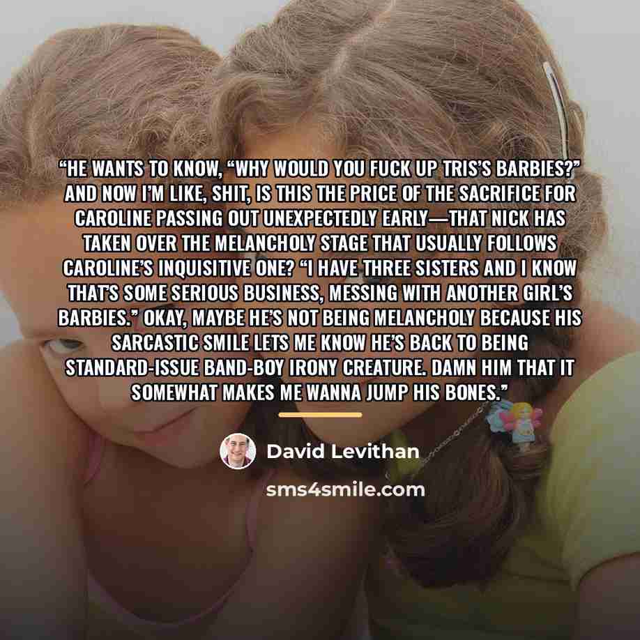 “He wants to know, “Why would you fuck up Tris’s Barbies?” and now I’m like, Shit, is this the price of the sacrifice for Caroline passing out unexpectedly early—that Nick has taken over the melancholy stage that usually follows Caroline’s inquisitive one? “I have three sisters and I know that’s…” quote by David Levithan