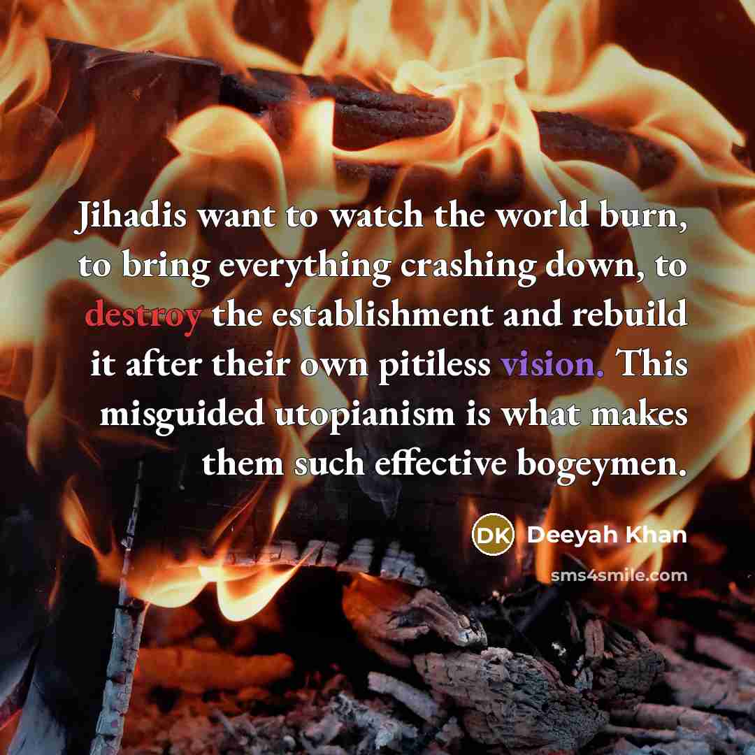 “Jihadis want to watch the world burn, to bring everything crashing down, to destroy the establishment and rebuild it after their own pitiless vision. This misguided utopianism is what makes them such effective bogeymen.” quote by Deeyah Khan