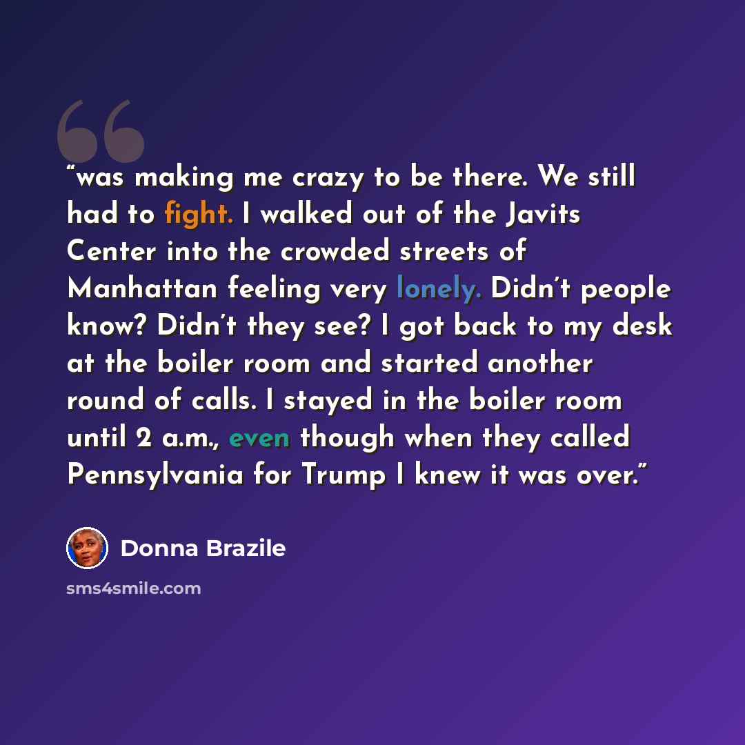 “was making me crazy to be there. We still had to fight. I walked out of the Javits Center into the crowded streets of Manhattan feeling very lonely. Didn’t people know? Didn’t they see? I got back to my desk at the boiler room and started another round of calls. I stayed in the boiler room until 2…” quote by Donna Brazile