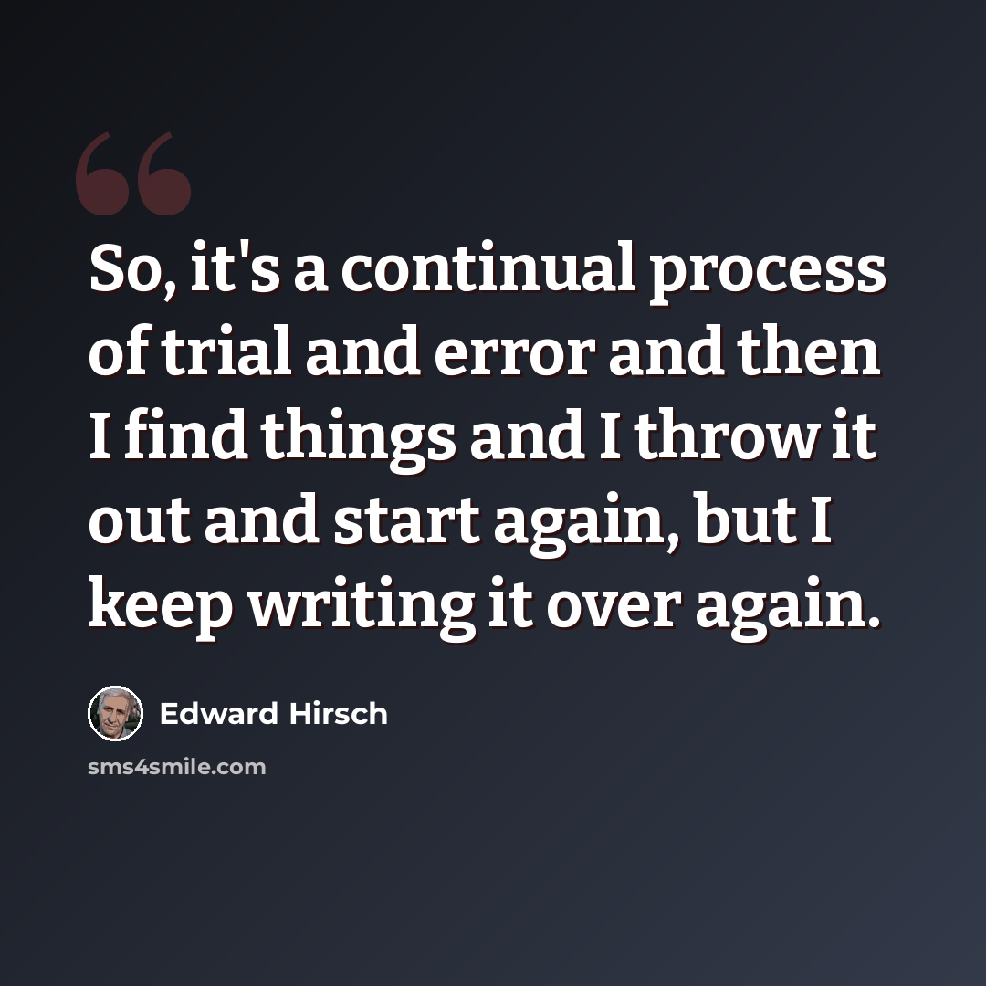“So, it's a continual process of trial and error and then I find things and I throw it out and start again, but I keep writing it over again.” quote by Edward Hirsch