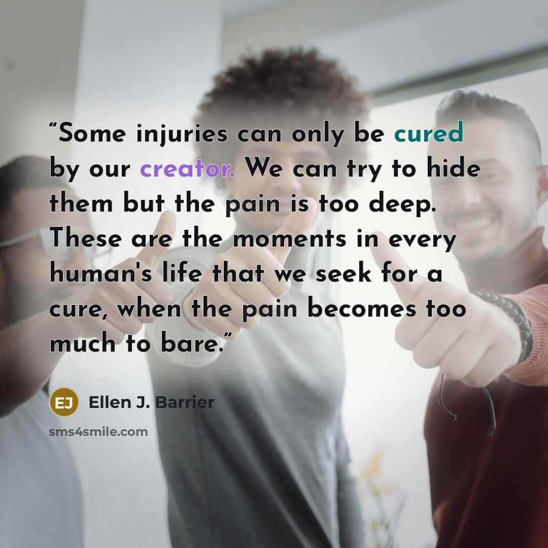 “Some injuries can only be cured by our creator. We can try to hide them but the pain is too deep. These are the moments in every human's life that we seek for a cure, when the pain becomes too much to bare.” quote by Ellen J. Barrier