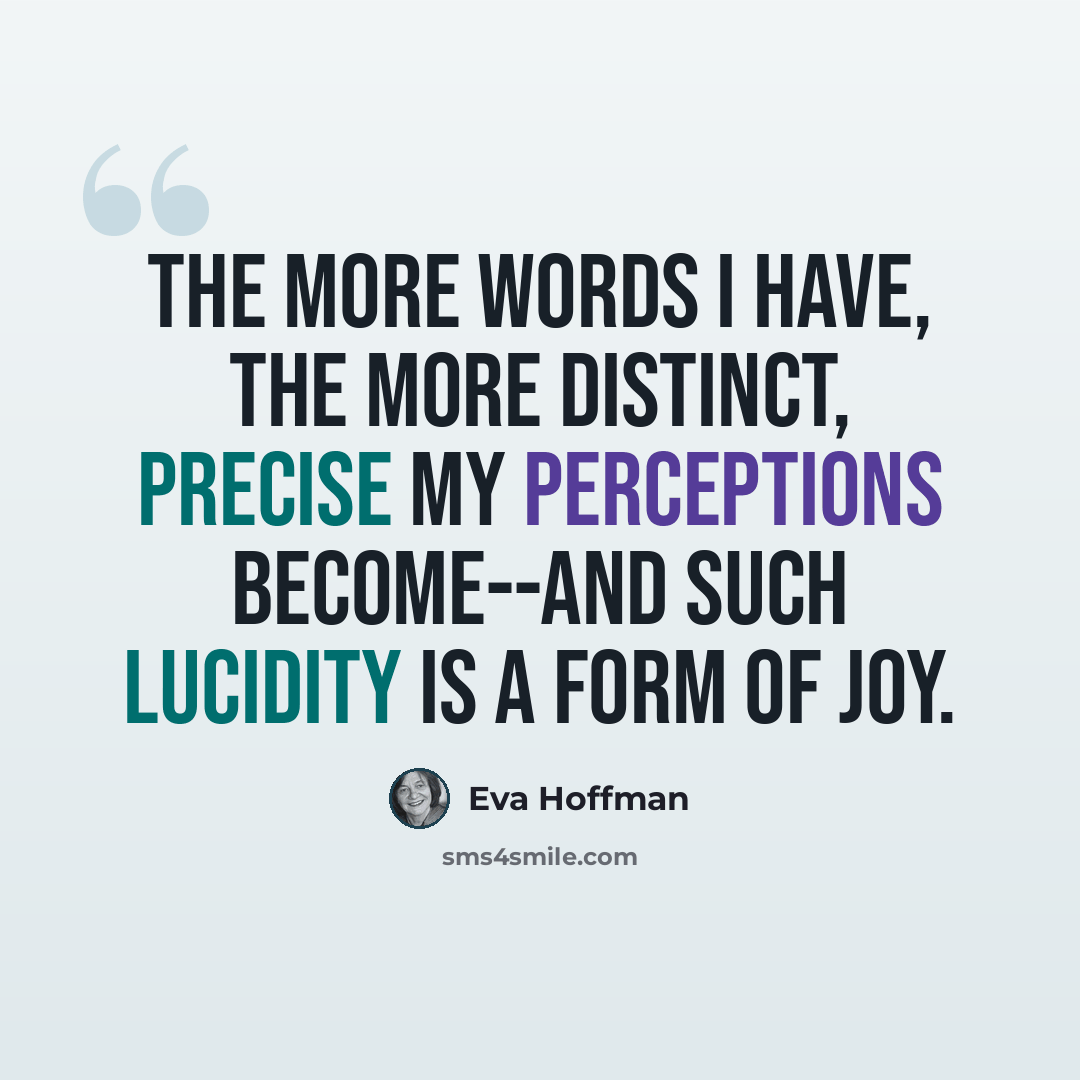 “The more words I have, the more distinct, precise my perceptions become--and such lucidity is a form of joy.” quote by Eva Hoffman