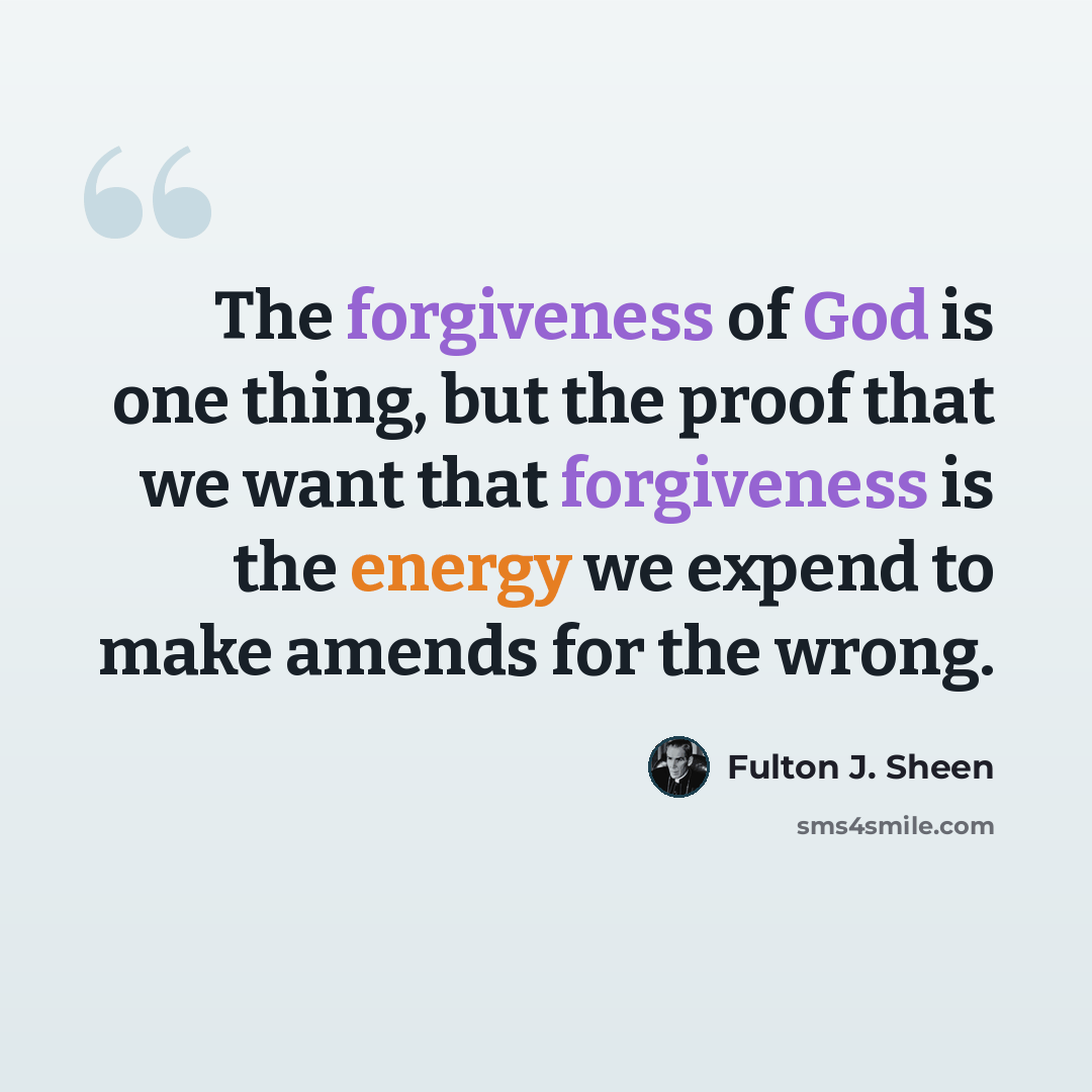 “The forgiveness of God is one thing, but the proof that we want that forgiveness is the energy we expend to make amends for the wrong.” quote by Fulton J. Sheen