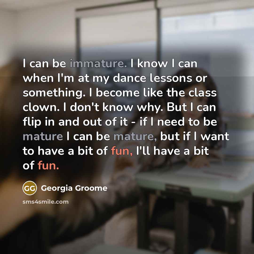 “I can be immature. I know I can when I'm at my dance lessons or something. I become like the class clown. I don't know why. But I can flip in and out of it - if I need to be mature I can be mature, but if I want to have a bit of fun, I'll have a bit of fun.” quote by Georgia Groome