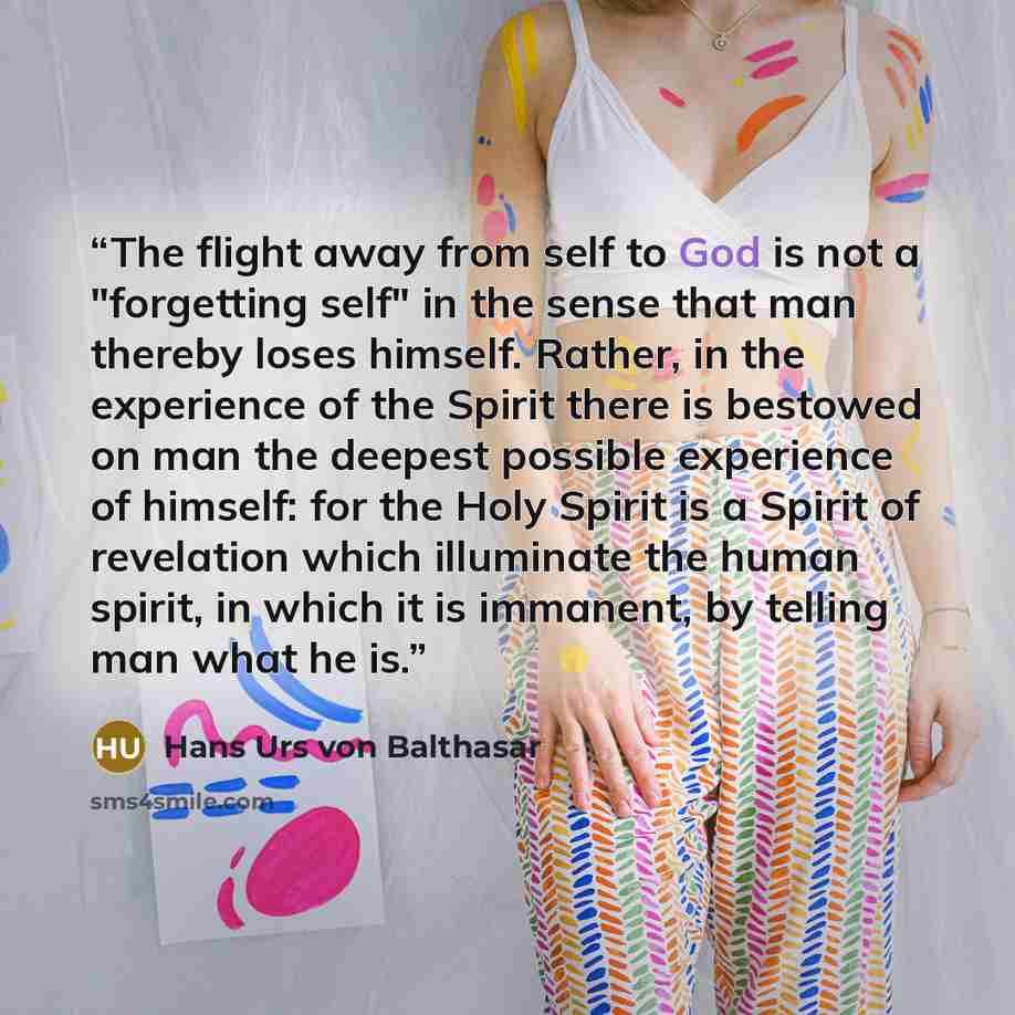 “The flight away from self to God is not a "forgetting self" in the sense that man thereby loses himself. Rather, in the experience of the Spirit there is bestowed on man the deepest possible experience of himself: for the Holy Spirit is a Spirit of revelation which illuminate the human spirit, in…” quote by Hans Urs von Balthasar