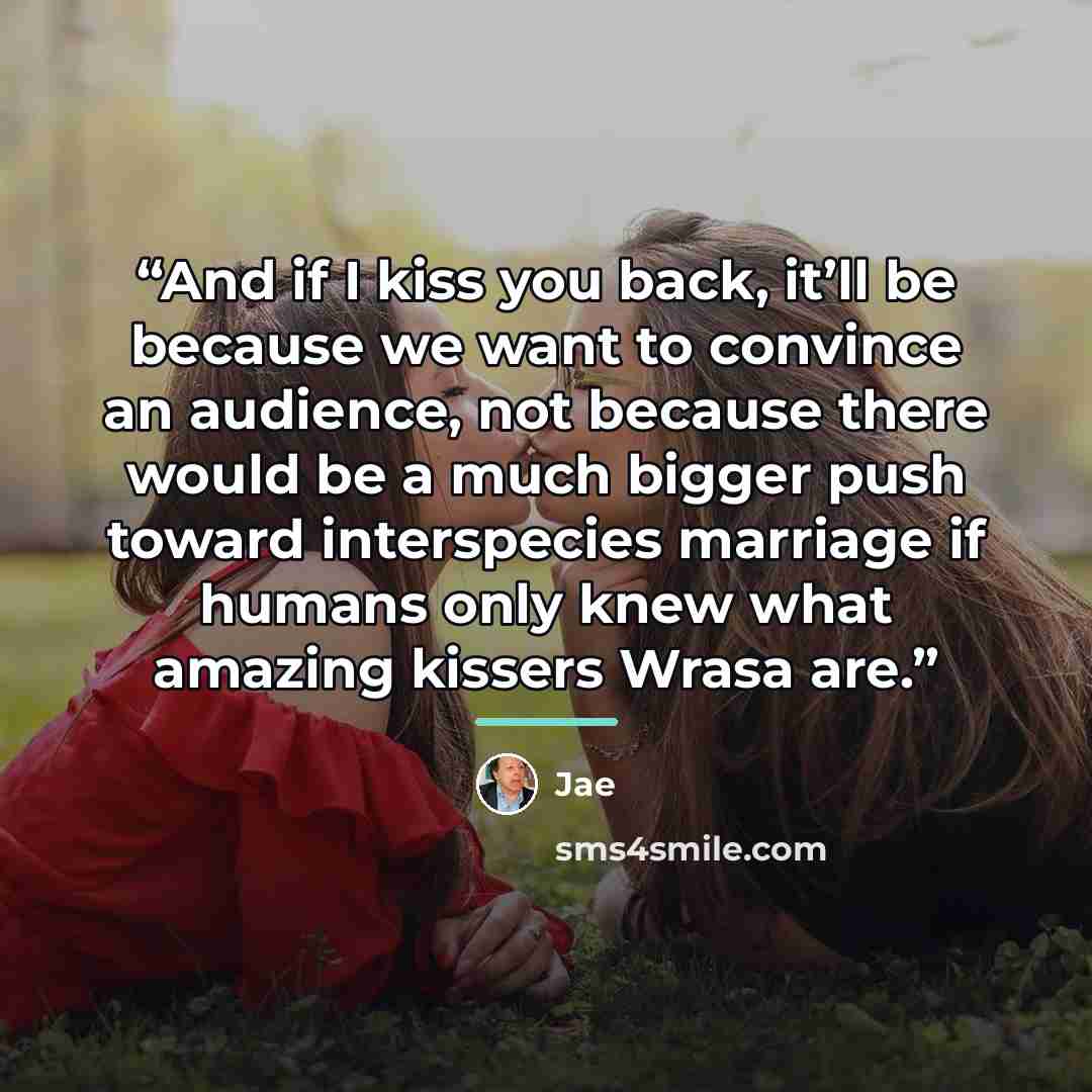 “And if I kiss you back, it’ll be because we want to convince an audience, not because there would be a much bigger push toward interspecies marriage if humans only knew what amazing kissers Wrasa are.” quote by Jae