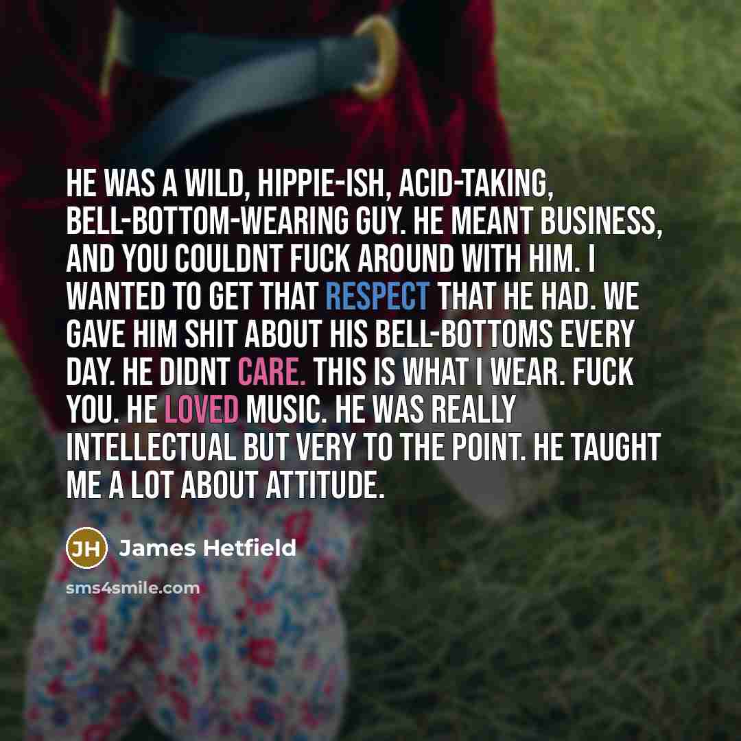 “He was a wild, hippie-ish, acid-taking, bell-bottom-wearing guy. He meant business, and you couldnt fuck around with him. I wanted to get that respect that he had. We gave him shit about his bell-bottoms every day. He didnt care. This is what I wear. Fuck you. He loved music. He was really…” quote by James Hetfield