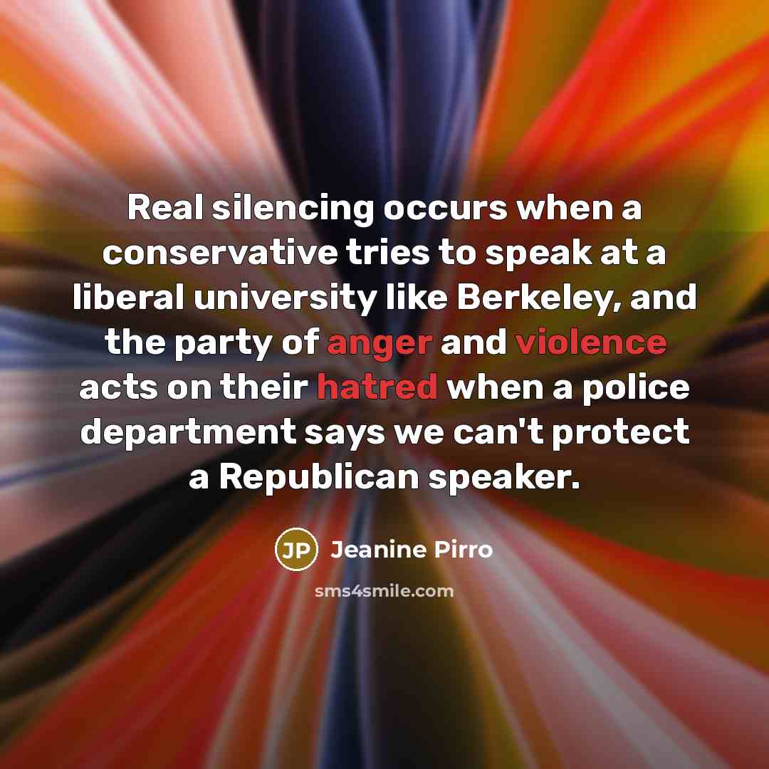 “Real silencing occurs when a conservative tries to speak at a liberal university like Berkeley, and the party of anger and violence acts on their hatred when a police department says we can't protect a Republican speaker.” quote by Jeanine Pirro