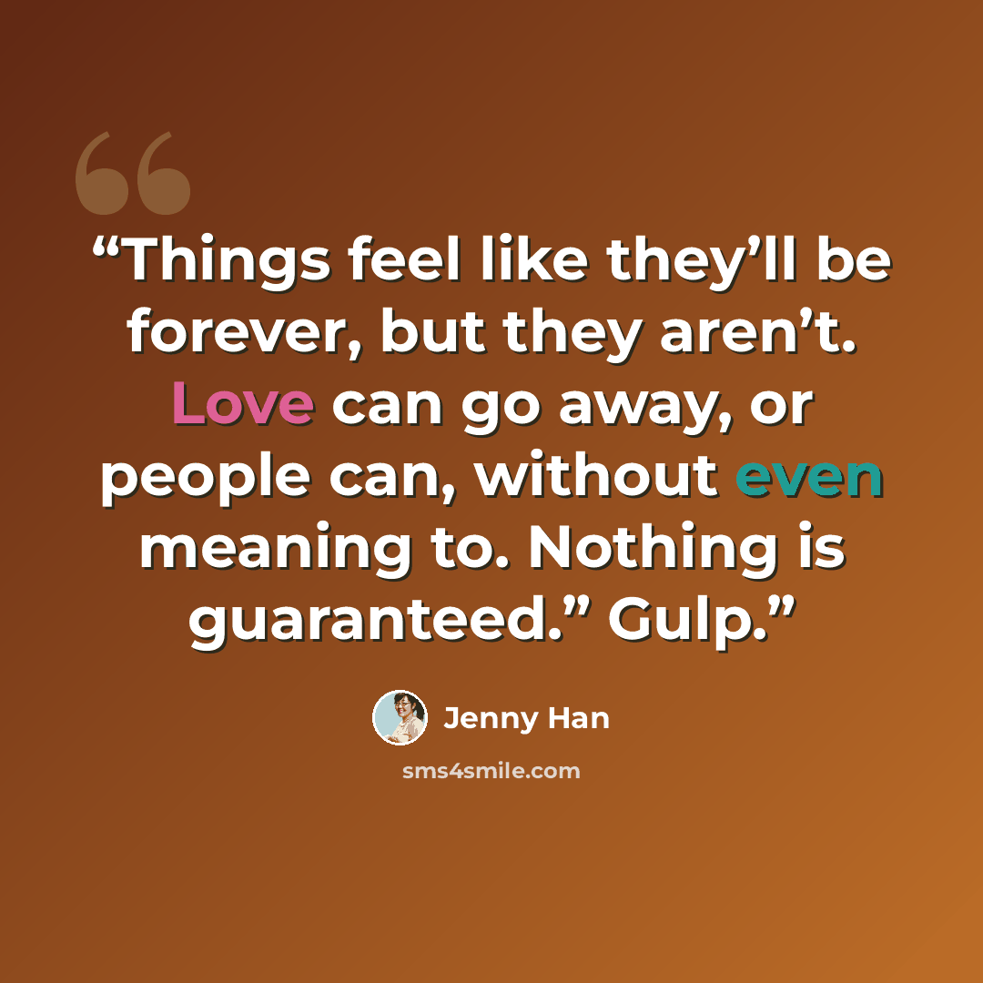 “Things feel like they’ll be forever, but they aren’t. Love can go away, or people can, without even meaning to. Nothing is guaranteed.” Gulp.” quote by Jenny Han