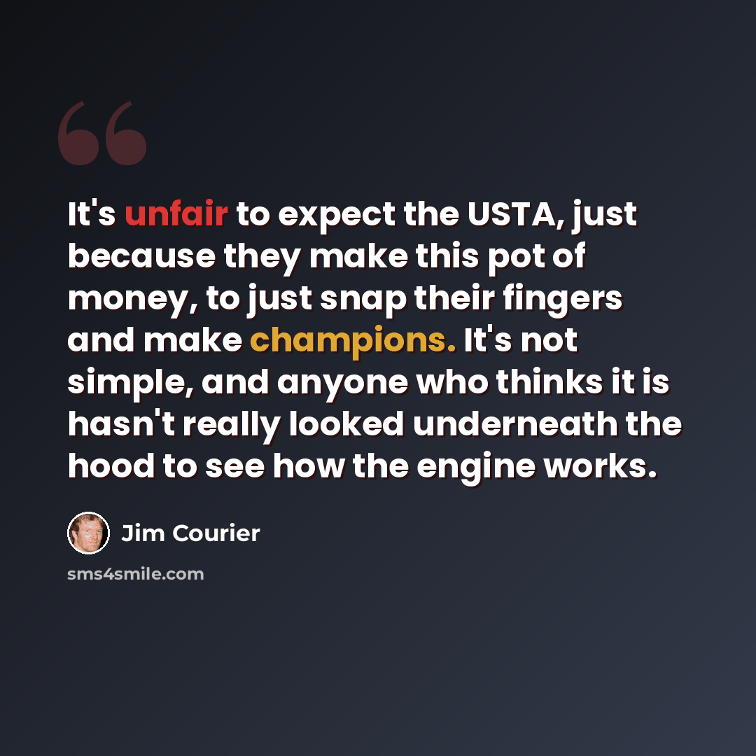 “It's unfair to expect the USTA, just because they make this pot of money, to just snap their fingers and make champions. It's not simple, and anyone who thinks it is hasn't really looked underneath the hood to see how the engine works.” quote by Jim Courier
