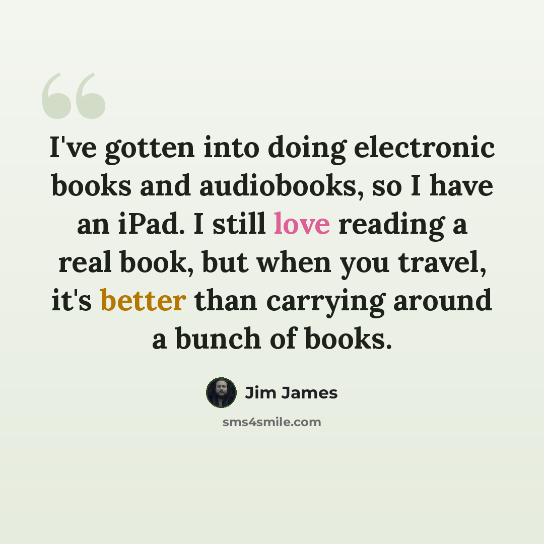 “I've gotten into doing electronic books and audiobooks, so I have an iPad. I still love reading a real book, but when you travel, it's better than carrying around a bunch of books.” quote by Jim James