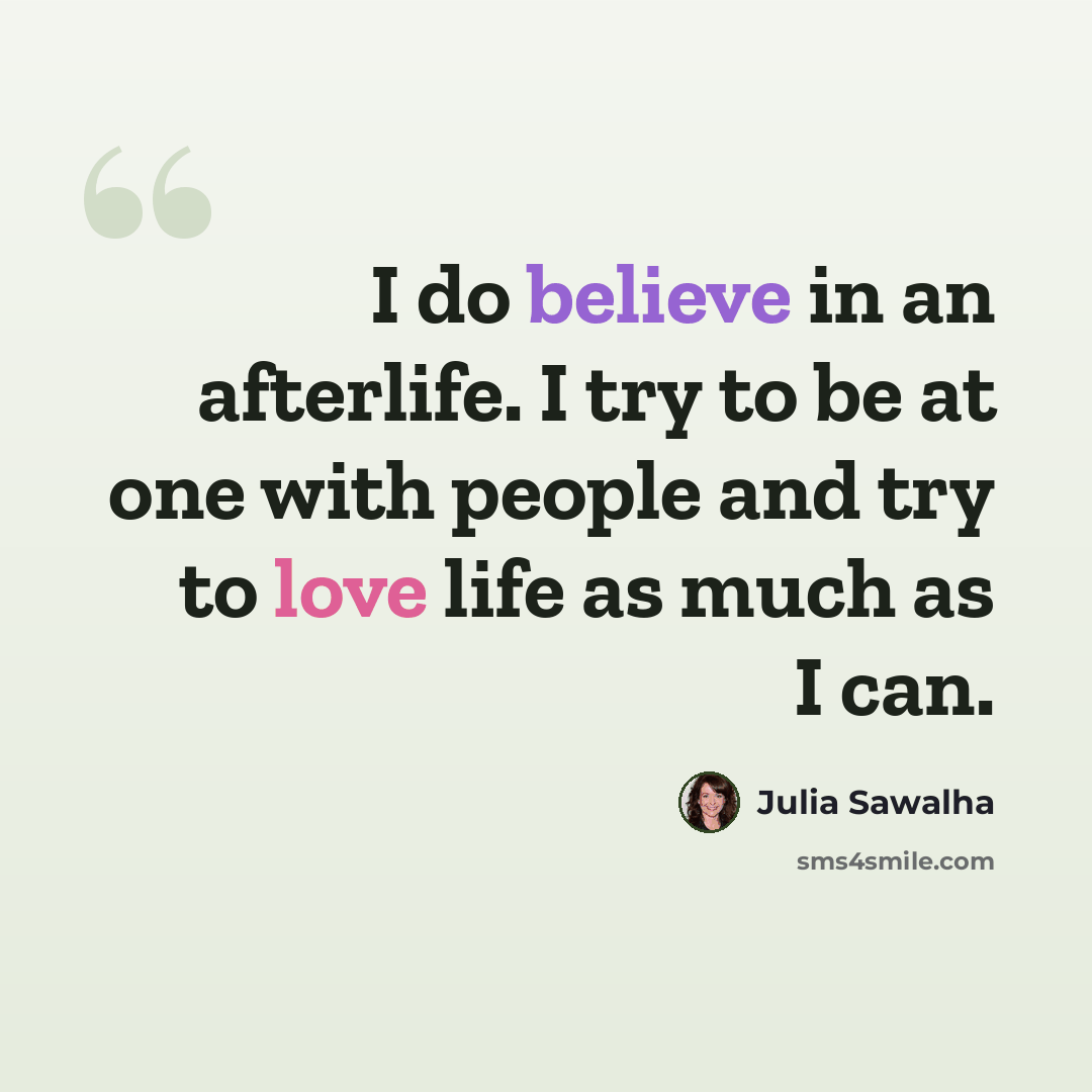“I do believe in an afterlife. I try to be at one with people and try to love life as much as I can.” quote by Julia Sawalha