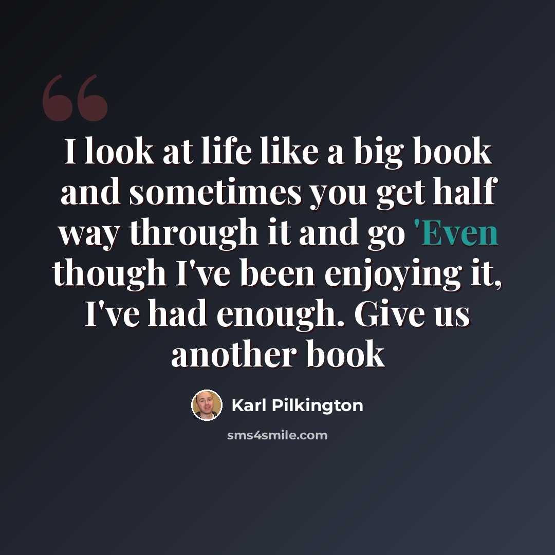 “I look at life like a big book and sometimes you get half way through it and go 'Even though I've been enjoying it, I've had enough. Give us another book” quote by Karl Pilkington