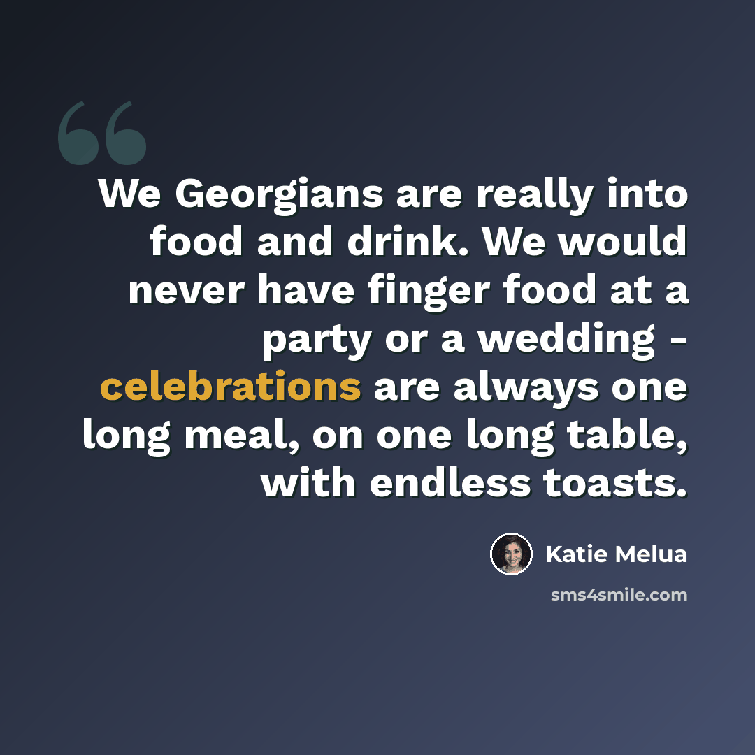 “We Georgians are really into food and drink. We would never have finger food at a party or a wedding - celebrations are always one long meal, on one long table, with endless toasts.” quote by Katie Melua