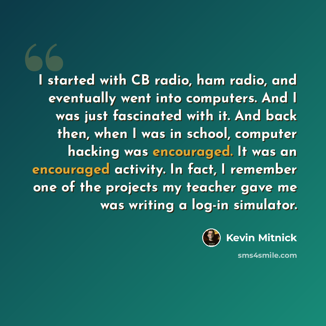 “I started with CB radio, ham radio, and eventually went into computers. And I was just fascinated with it. And back then, when I was in school, computer hacking was encouraged. It was an encouraged activity. In fact, I remember one of the projects my teacher gave me was writing a log-in simulator.” quote by Kevin Mitnick