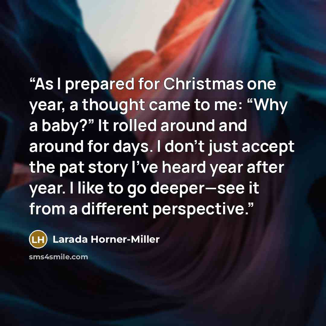 “As I prepared for Christmas one year, a thought came to me: “Why a baby?” It rolled around and around for days. I don’t just accept the pat story I’ve heard year after year. I like to go deeper—see it from a different perspective.” quote by Larada Horner-Miller