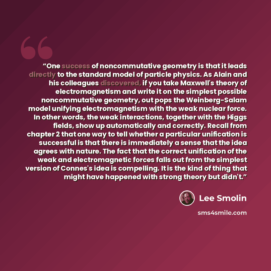 “One success of noncommutative geometry is that it leads directly to the standard model of particle physics. As Alain and his colleagues discovered, if you take Maxwell's theory of electromagnetism and write it on the simplest possible noncommutative geometry, out pops the Weinberg-Salam model…” quote by Lee Smolin