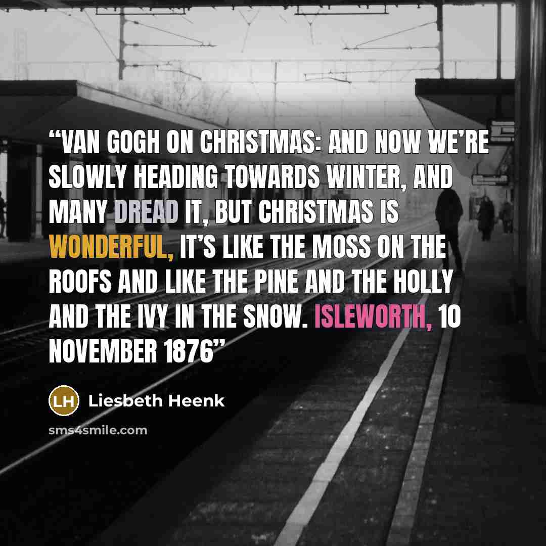 “Van Gogh on Christmas: And now we’re slowly heading towards winter, and many dread it, but Christmas is wonderful, it’s like the moss on the roofs and like the pine and the holly and the ivy in the snow. Isleworth, 10 November 1876” quote by Liesbeth Heenk