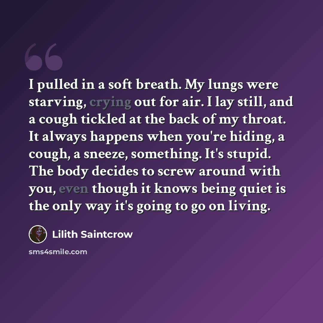 “I pulled in a soft breath. My lungs were starving, crying out for air. I lay still, and a cough tickled at the back of my throat. It always happens when you're hiding, a cough, a sneeze, something. It's stupid. The body decides to screw around with you, even though it knows being quiet is the only…” quote by Lilith Saintcrow